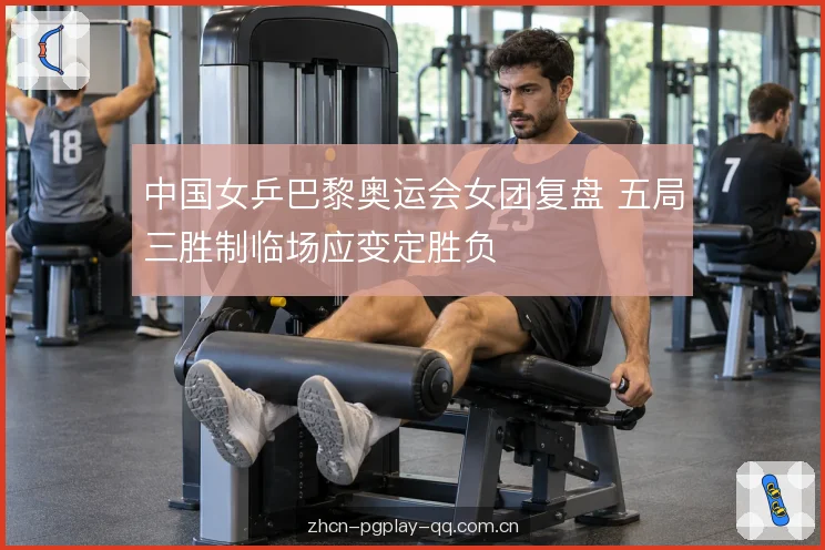 中国女乒巴黎奥运会女团复盘 五局三胜制临场应变定胜负